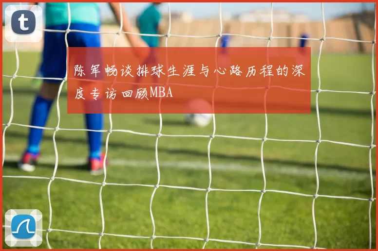 陈军畅谈排球生涯与心路历程的深度专访回顾MBA