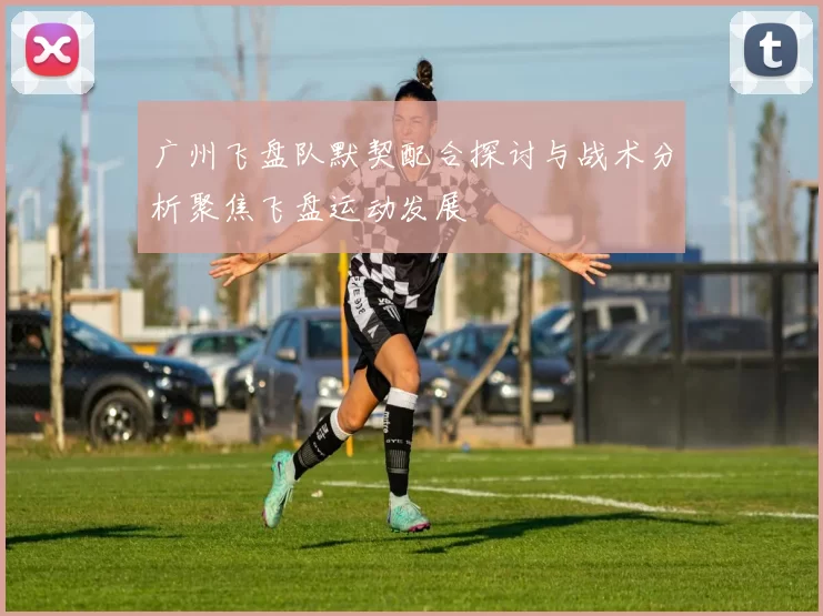 广州飞盘队默契配合探讨与战术分析聚焦飞盘运动发展