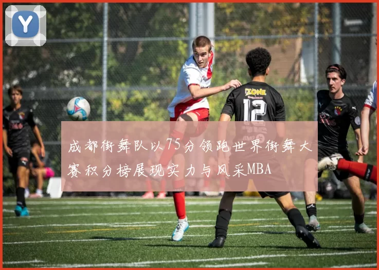 成都街舞队以75分领跑世界街舞大赛积分榜展现实力与风采MBA