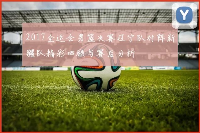 2017全运会男篮决赛辽宁队对阵新疆队精彩回顾与赛后分析