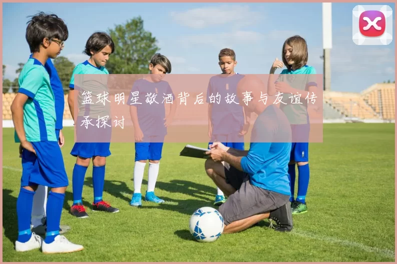 篮球明星敬酒背后的故事与友谊传承探讨