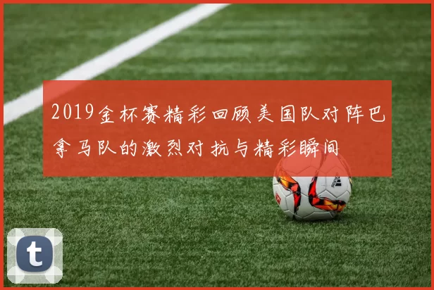 2019金杯赛精彩回顾美国队对阵巴拿马队的激烈对抗与精彩瞬间