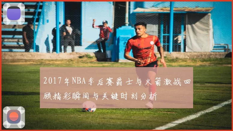 2017年NBA季后赛爵士与火箭激战回顾精彩瞬间与关键时刻分析