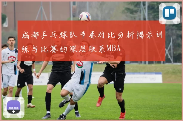 成都乒乓球队节奏对比分析揭示训练与比赛的深层联系MBA