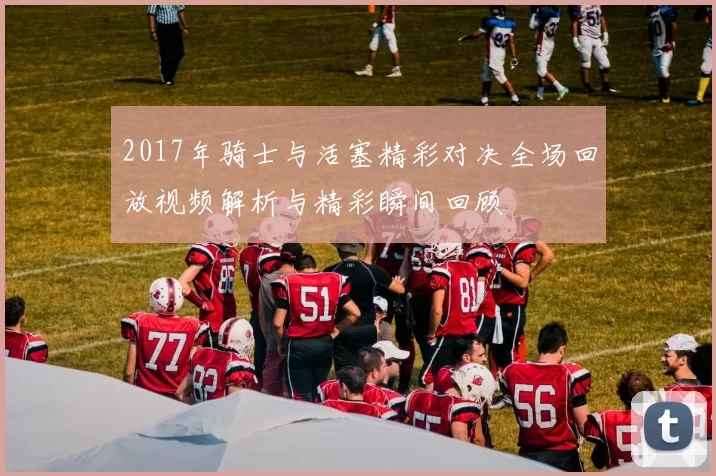 2017年骑士与活塞精彩对决全场回放视频解析与精彩瞬间回顾
