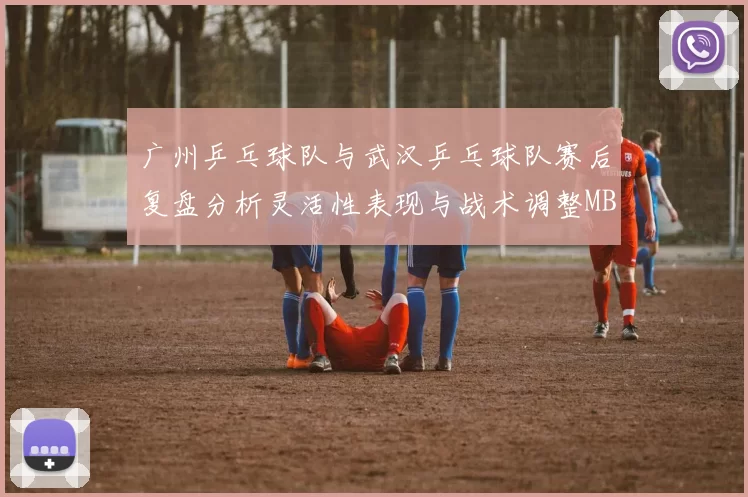 广州乒乓球队与武汉乒乓球队赛后复盘分析灵活性表现与战术调整MBA