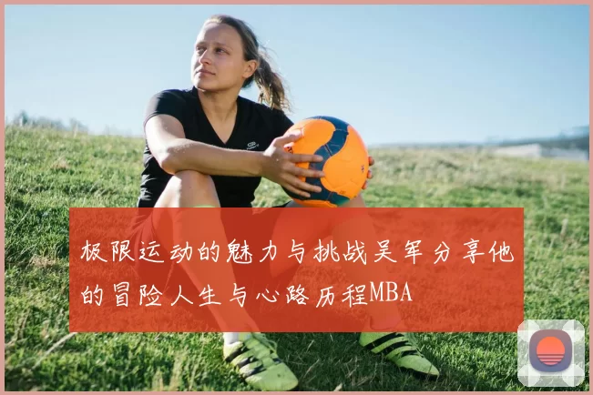 极限运动的魅力与挑战吴军分享他的冒险人生与心路历程MBA