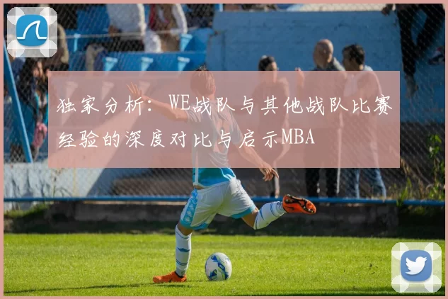 独家分析：WE战队与其他战队比赛经验的深度对比与启示MBA
